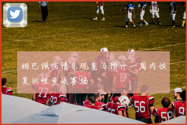 姆巴佩伤情乐观皇马预计一周内恢复训练重返赛场