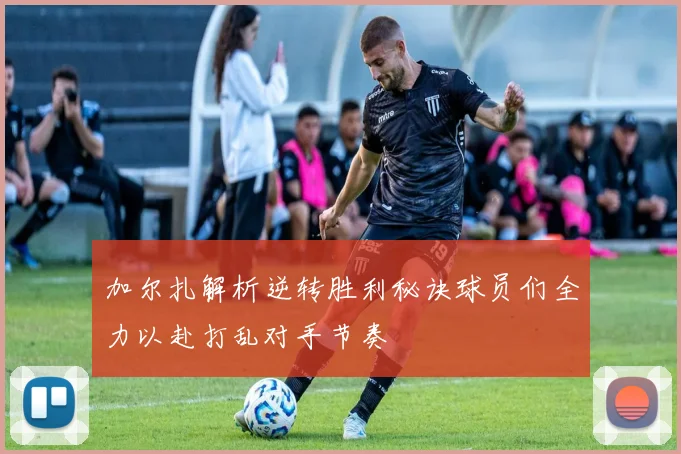 加尔扎解析逆转胜利秘诀球员们全力以赴打乱对手节奏
