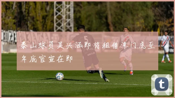 泰山球员吴兴涵即将租借津门虎至年底官宣在即