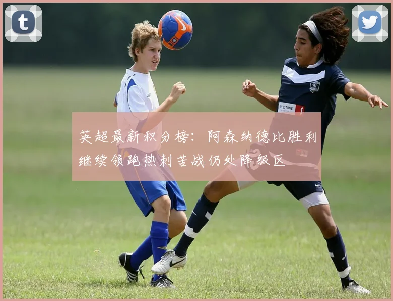 英超最新积分榜：阿森纳德比胜利继续领跑热刺苦战仍处降级区
