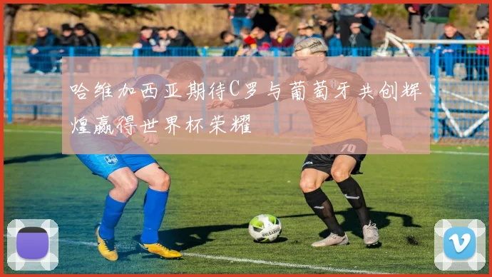 哈维加西亚期待C罗与葡萄牙共创辉煌赢得世界杯荣耀