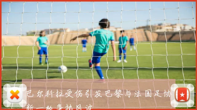 巴尔科拉受伤引发巴黎与法国足协新一轮争执风波