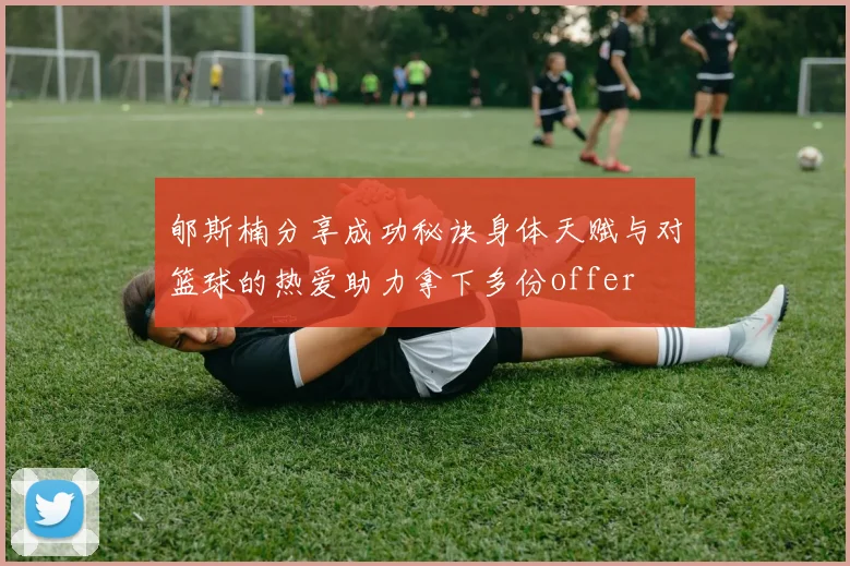 郇斯楠分享成功秘诀身体天赋与对篮球的热爱助力拿下多份offer