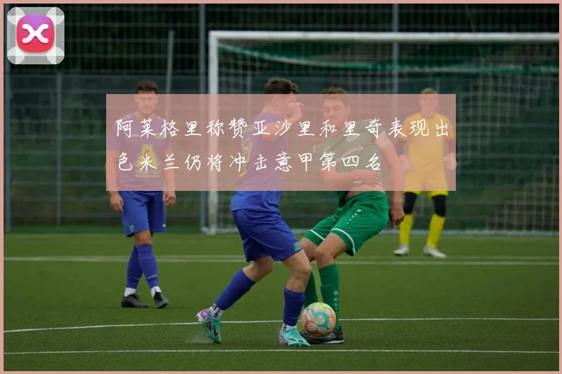 阿莱格里称赞亚沙里和里奇表现出色米兰仍将冲击意甲第四名