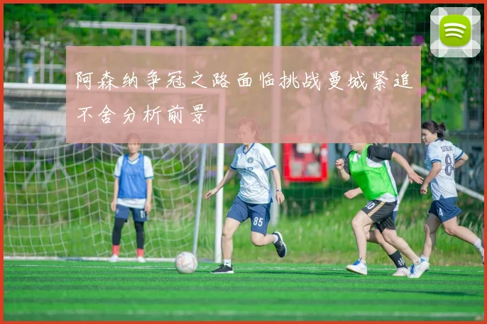 阿森纳争冠之路面临挑战曼城紧追不舍分析前景