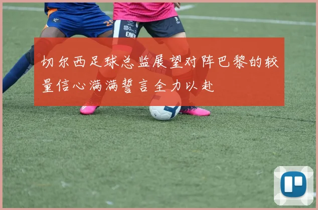 切尔西足球总监展望对阵巴黎的较量信心满满誓言全力以赴
