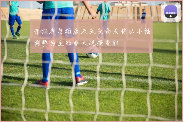 开拓者与雄鹿未来交易或将以小幅调整为主而非大规模重组