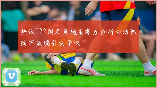 热议U22国足负越南赛后分析刘浩帆防守表现引发争议