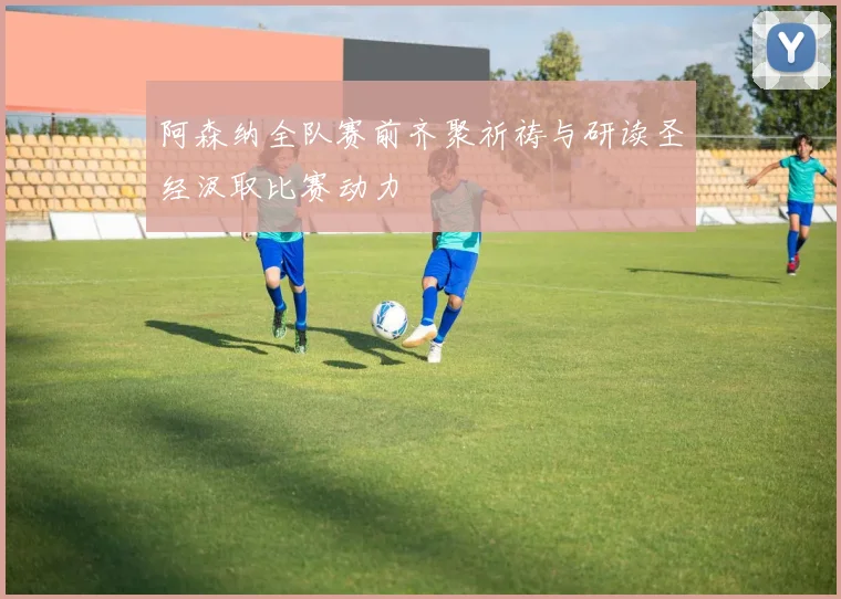 阿森纳全队赛前齐聚祈祷与研读圣经汲取比赛动力