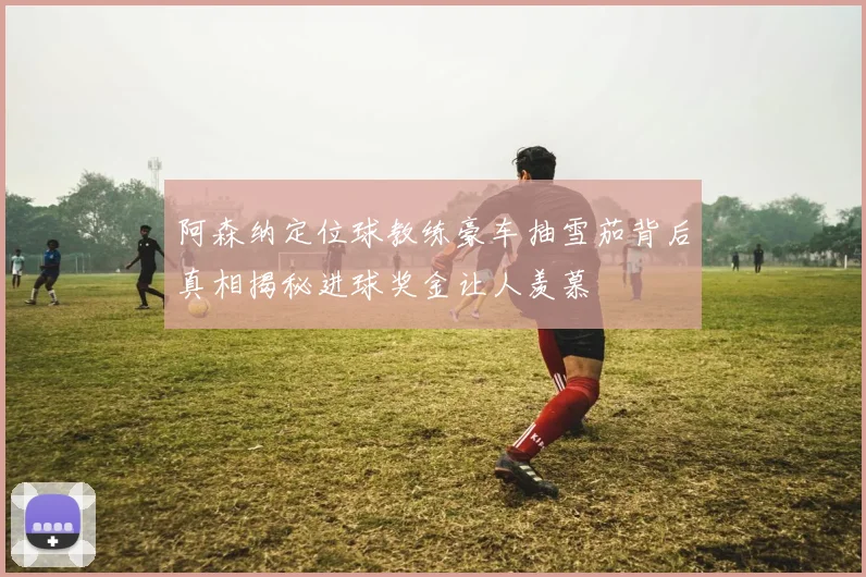 阿森纳定位球教练豪车抽雪茄背后真相揭秘进球奖金让人羡慕