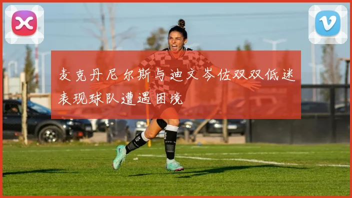 麦克丹尼尔斯与迪文岑佐双双低迷表现球队遭遇困境