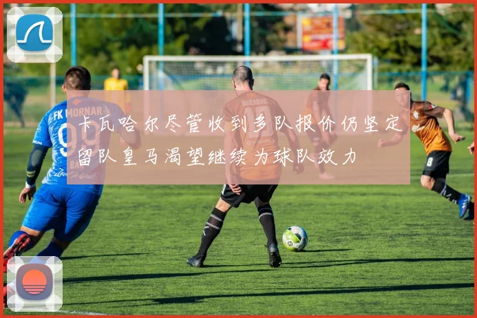 卡瓦哈尔尽管收到多队报价仍坚定留队皇马渴望继续为球队效力