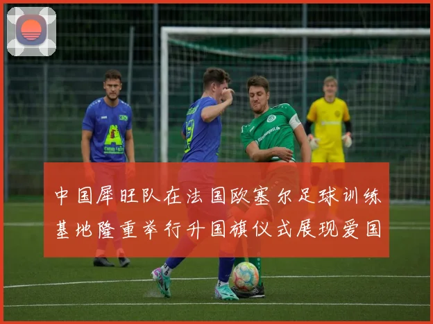 中国犀旺队在法国欧塞尔足球训练基地隆重举行升国旗仪式展现爱国情怀