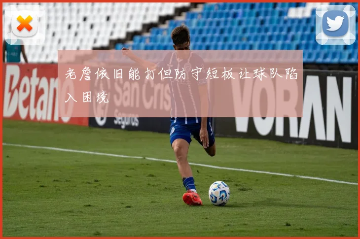 老詹依旧能打但防守短板让球队陷入困境
